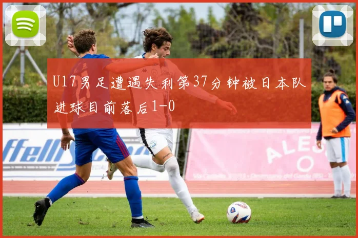 U17男足遭遇失利第37分钟被日本队进球目前落后1-0