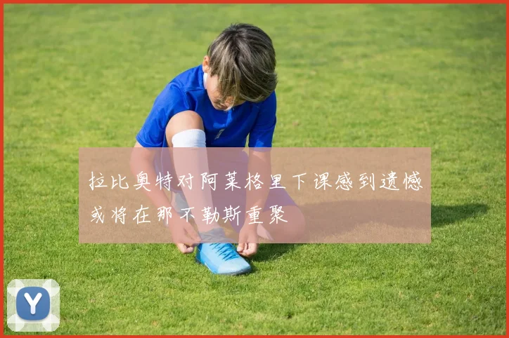 拉比奥特对阿莱格里下课感到遗憾或将在那不勒斯重聚