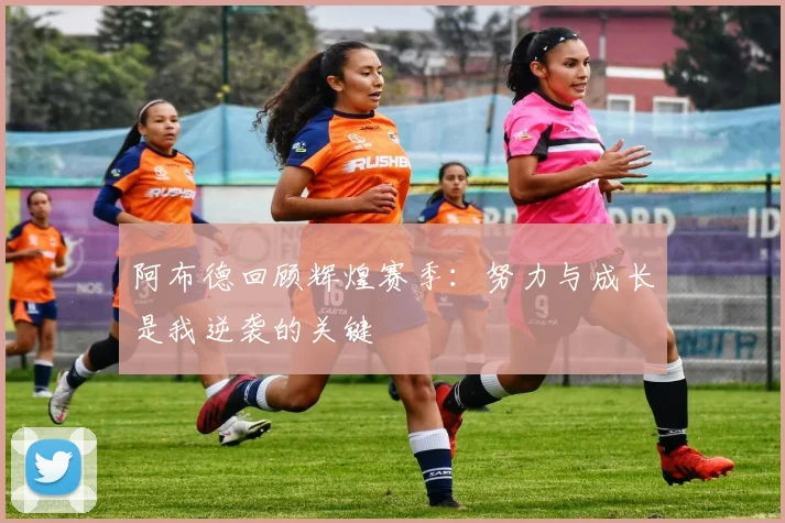 阿布德回顾辉煌赛季：努力与成长是我逆袭的关键