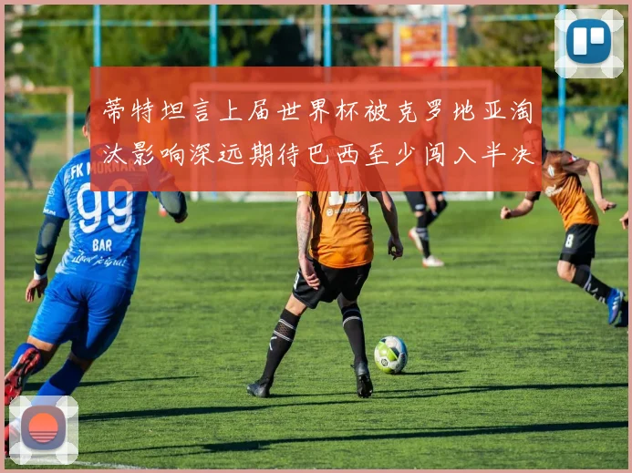 蒂特坦言上届世界杯被克罗地亚淘汰影响深远期待巴西至少闯入半决赛