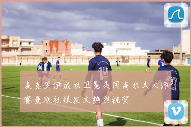 麦克罗伊成功卫冕美国高尔夫大师赛曼联社媒发文热烈祝贺