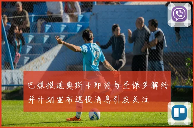 巴媒报道奥斯卡即将与圣保罗解约并计划宣布退役消息引发关注