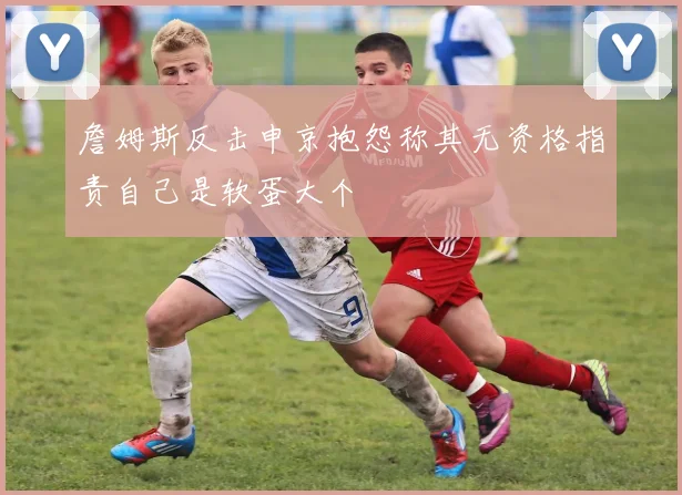 詹姆斯反击申京抱怨称其无资格指责自己是软蛋大个