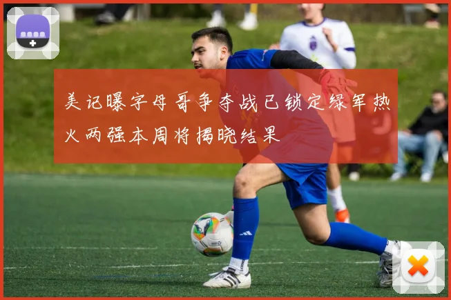 美记曝字母哥争夺战已锁定绿军热火两强本周将揭晓结果