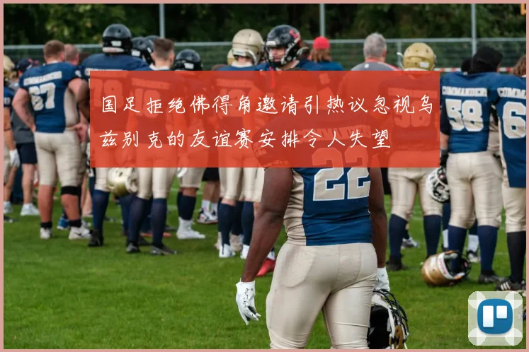 国足拒绝佛得角邀请引热议忽视乌兹别克的友谊赛安排令人失望