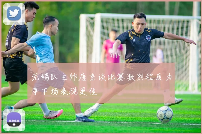 无锡队主帅唐京谈比赛激烈程度力争下场表现更佳