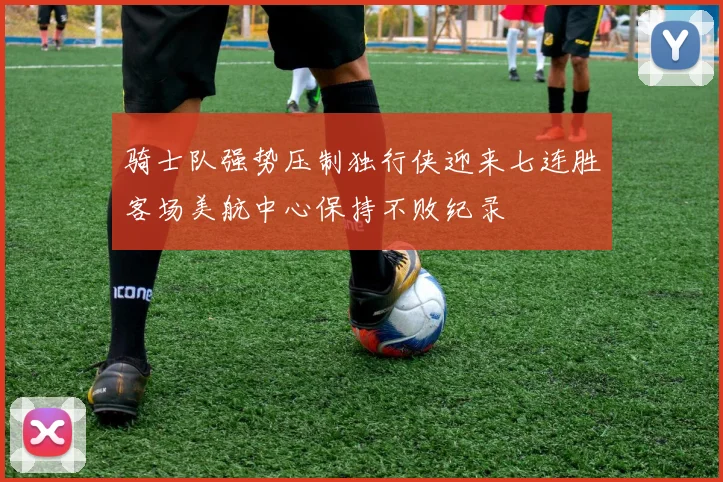 骑士队强势压制独行侠迎来七连胜客场美航中心保持不败纪录