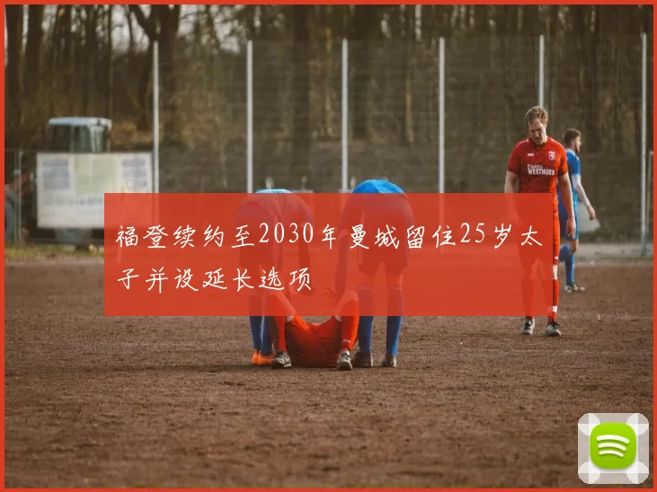 福登续约至2030年曼城留住25岁太子并设延长选项