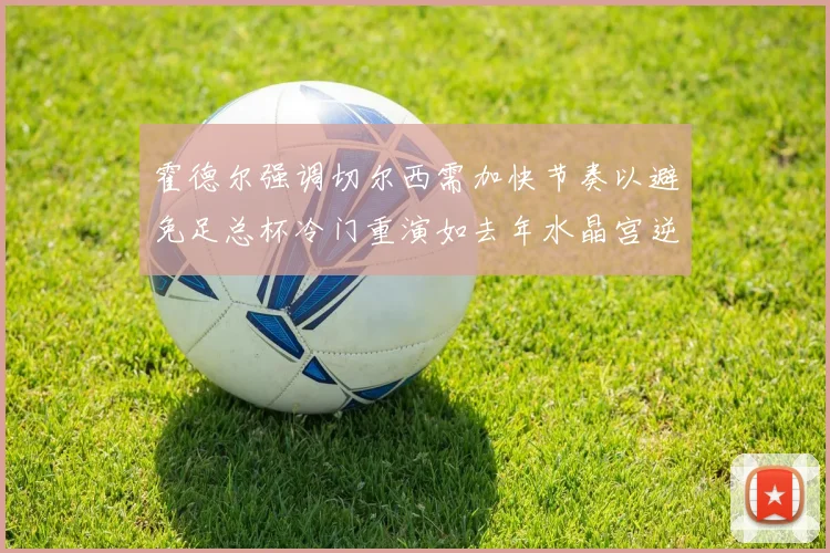霍德尔强调切尔西需加快节奏以避免足总杯冷门重演如去年水晶宫逆袭曼城