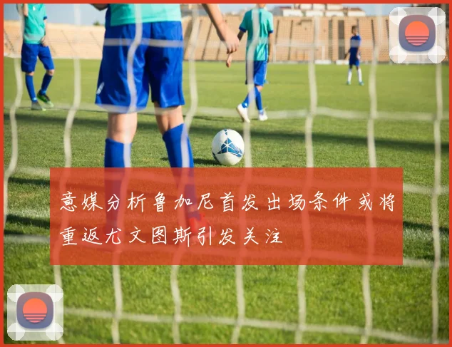 意媒分析鲁加尼首发出场条件或将重返尤文图斯引发关注