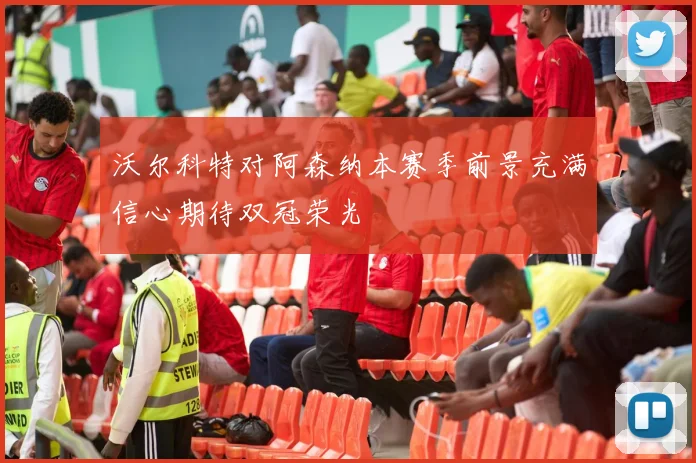 沃尔科特对阿森纳本赛季前景充满信心期待双冠荣光