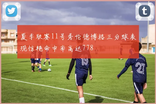 夏季联赛11号秀伦德博格三分球表现惊艳命中率高达778