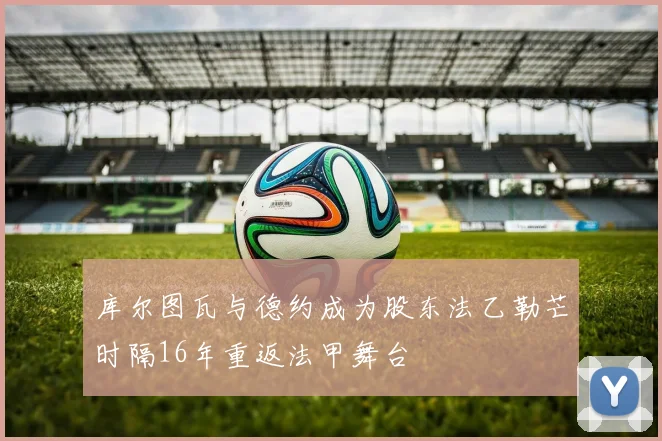 库尔图瓦与德约成为股东法乙勒芒时隔16年重返法甲舞台