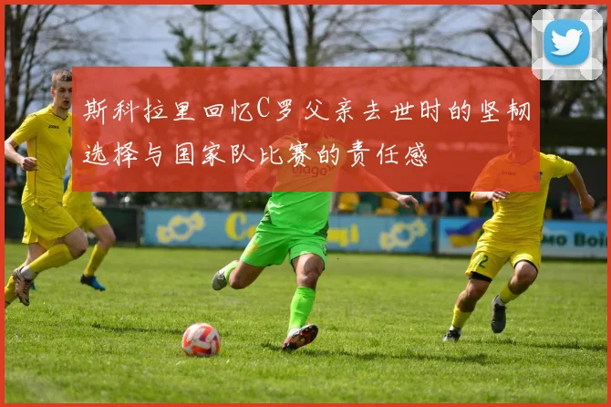 斯科拉里回忆C罗父亲去世时的坚韧选择与国家队比赛的责任感