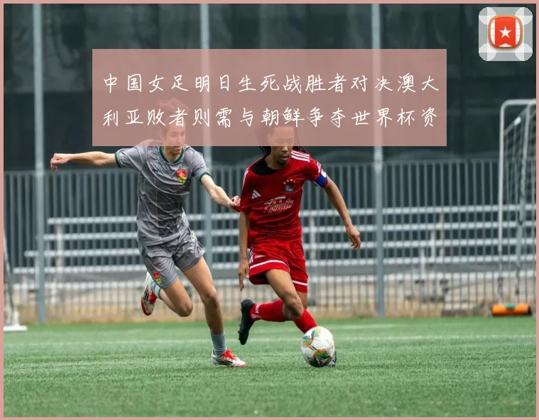 中国女足明日生死战胜者对决澳大利亚败者则需与朝鲜争夺世界杯资格