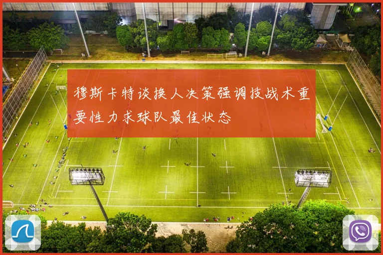 穆斯卡特谈换人决策强调技战术重要性力求球队最佳状态