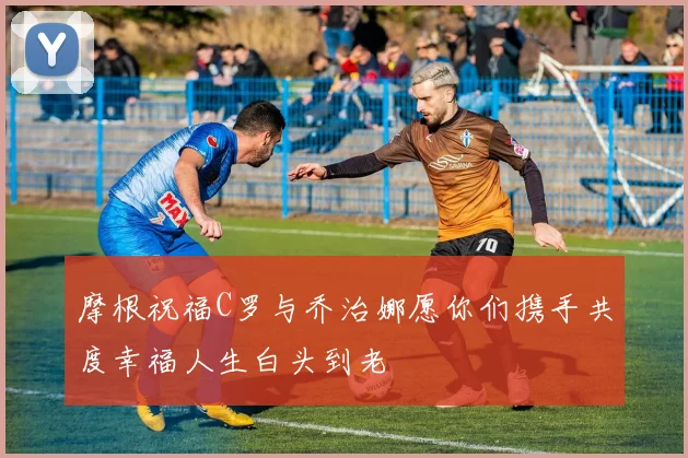摩根祝福C罗与乔治娜愿你们携手共度幸福人生白头到老